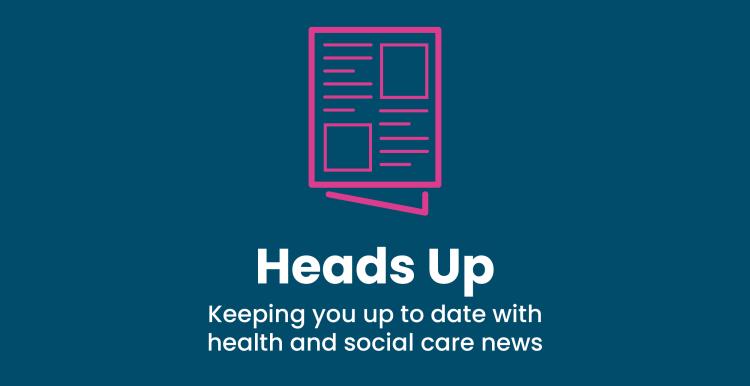 Heads Up - Keeping you up to date with health and social care news.