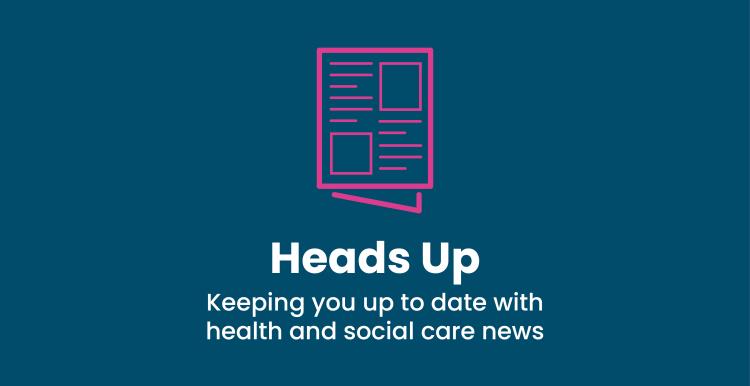 Heads Up - Keeping you up to date with health and social care news.